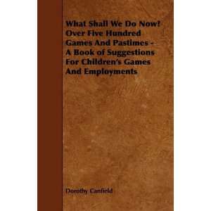 What Shall We Do Now? Over Five Hundred Games And Pastimes   A Book of 